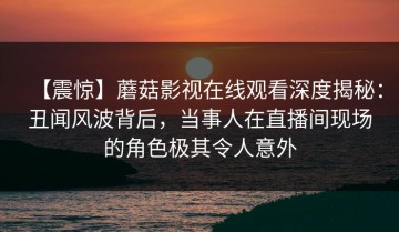 【震惊】蘑菇影视在线观看深度揭秘：丑闻风波背后，当事人在直播间现场的角色极其令人意外