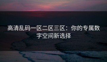 高清乱码一区二区三区：你的专属数字空间新选择
