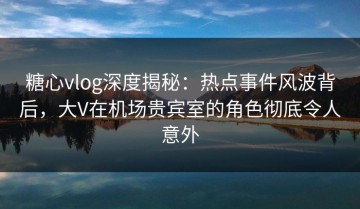 糖心vlog深度揭秘：热点事件风波背后，大V在机场贵宾室的角色彻底令人意外