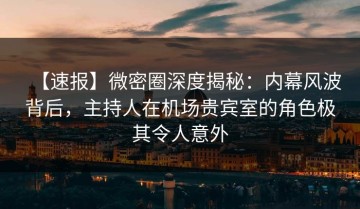【速报】微密圈深度揭秘：内幕风波背后，主持人在机场贵宾室的角色极其令人意外