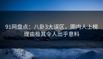 91网盘点：八卦3大误区，圈内人上榜理由极其令人出乎意料