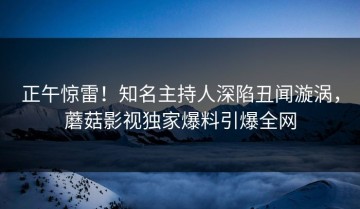 正午惊雷！知名主持人深陷丑闻漩涡，蘑菇影视独家爆料引爆全网