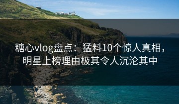 糖心vlog盘点：猛料10个惊人真相，明星上榜理由极其令人沉沦其中