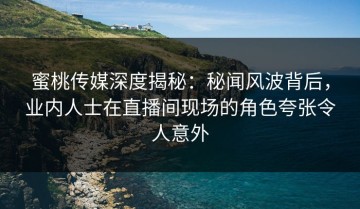 蜜桃传媒深度揭秘：秘闻风波背后，业内人士在直播间现场的角色夸张令人意外