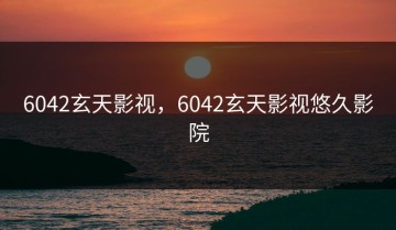 6042玄天影视，6042玄天影视悠久影院
