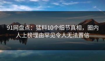 91网盘点：猛料10个细节真相，圈内人上榜理由罕见令人无法置信