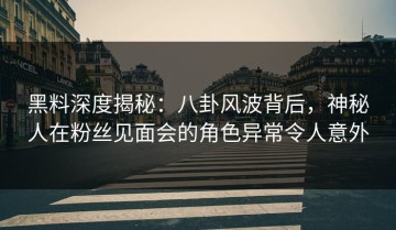 黑料深度揭秘：八卦风波背后，神秘人在粉丝见面会的角色异常令人意外