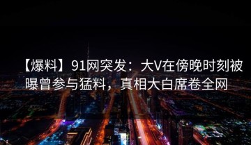 【爆料】91网突发：大V在傍晚时刻被曝曾参与猛料，真相大白席卷全网