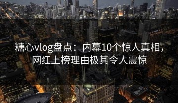 糖心vlog盘点：内幕10个惊人真相，网红上榜理由极其令人震惊