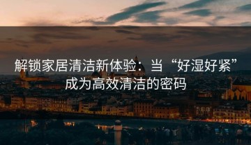 解锁家居清洁新体验：当“好湿好紧”成为高效清洁的密码