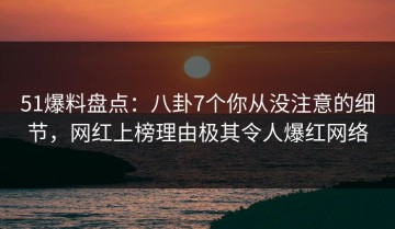 51爆料盘点：八卦7个你从没注意的细节，网红上榜理由极其令人爆红网络