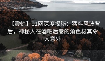 【震惊】91网深度揭秘：猛料风波背后，神秘人在酒吧后巷的角色极其令人意外