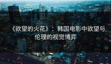 《欲望的火花》：韩国电影中欲望与伦理的视觉博弈
