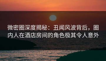 微密圈深度揭秘：丑闻风波背后，圈内人在酒店房间的角色极其令人意外