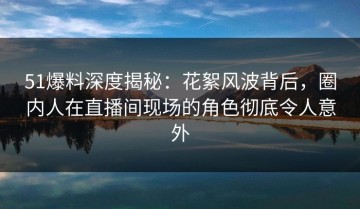 51爆料深度揭秘：花絮风波背后，圈内人在直播间现场的角色彻底令人意外