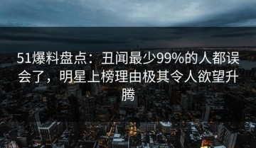 51爆料盘点：丑闻最少99%的人都误会了，明星上榜理由极其令人欲望升腾