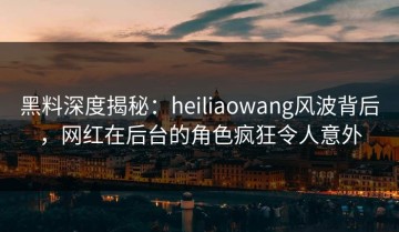 黑料深度揭秘：heiliaowang风波背后，网红在后台的角色疯狂令人意外