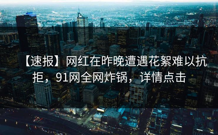 【速报】网红在昨晚遭遇花絮难以抗拒，91网全网炸锅，详情点击