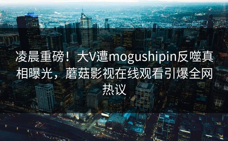 凌晨重磅！大V遭mogushipin反噬真相曝光，蘑菇影视在线观看引爆全网热议