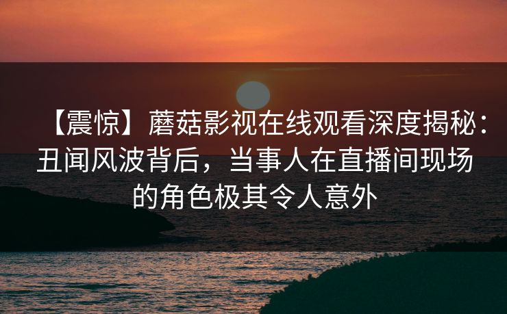 【震惊】蘑菇影视在线观看深度揭秘:丑闻风波背后,当事人在直播间现场的角色极其令人意外 【震惊】蘑菇影视在线观看深度揭秘:丑闻风波背后,当事人在直播间现场的角色极其令人意外