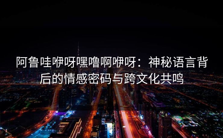 阿鲁哇咿呀嘿噜啊咿呀:神秘语言背后的情感密码与跨文化共鸣 阿鲁哇咿呀嘿噜啊咿呀:神秘语言背后的情感密码与跨文化共鸣
