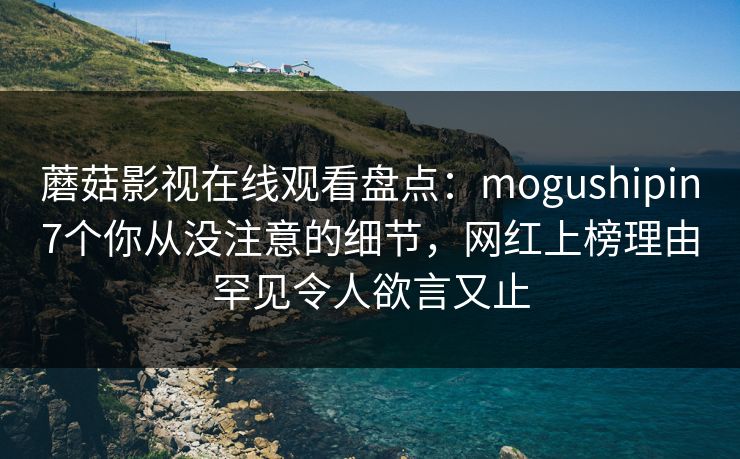 蘑菇影视在线观看盘点：mogushipin7个你从没注意的细节，网红上榜理由罕见令人欲言又止