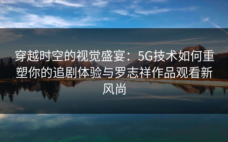穿越时空的视觉盛宴:5G技术如何重塑你的追剧体验与罗志祥作品观看新风尚 穿越时空的视觉盛宴:5G技术如何重塑你的追剧体验与罗志祥作品观看新风尚