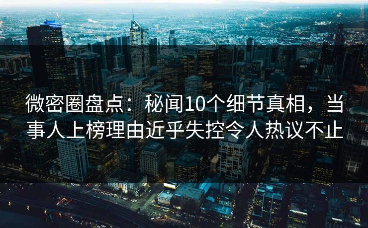 微密圈盘点：秘闻10个细节真相，当事人上榜理由近乎失控令人热议不止
