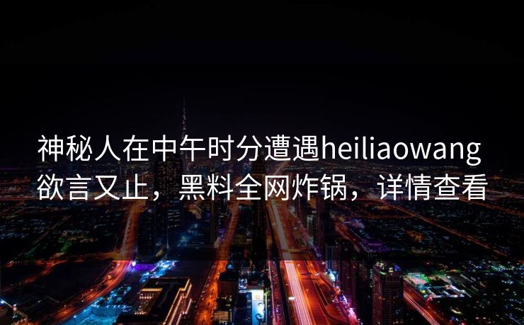 神秘人在中午时分遭遇heiliaowang 欲言又止，黑料全网炸锅，详情查看