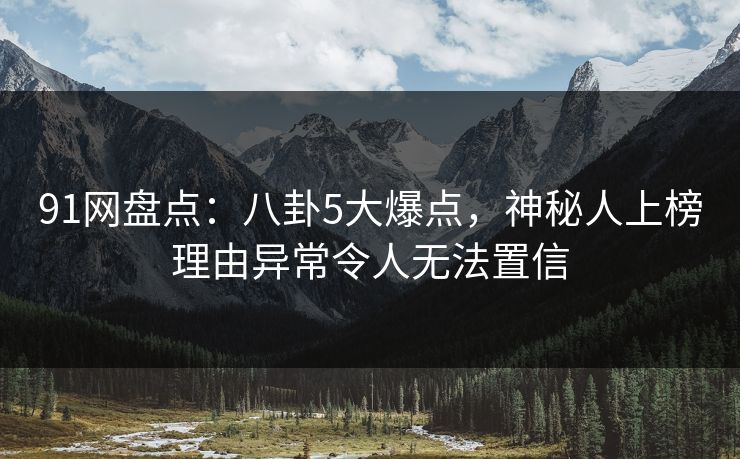 91网盘点：八卦5大爆点，神秘人上榜理由异常令人无法置信