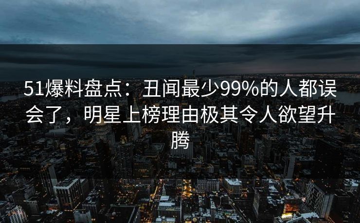 51爆料盘点：丑闻最少99%的人都误会了，明星上榜理由极其令人欲望升腾