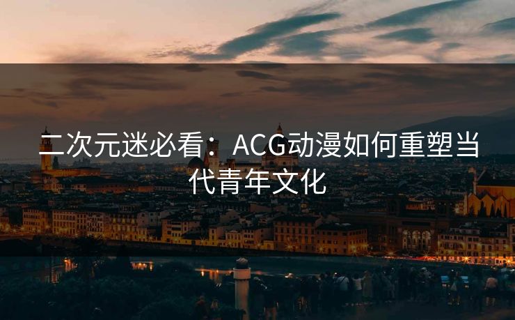 二次元迷必看：ACG动漫如何重塑当代青年文化