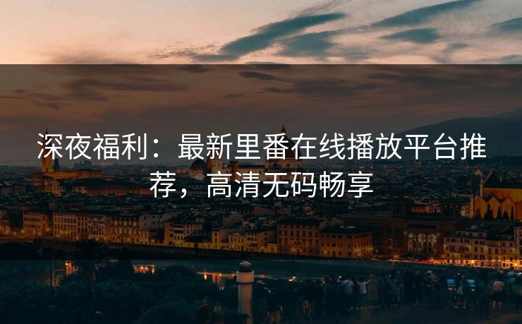 深夜福利：最新里番在线播放平台推荐，高清无码畅享