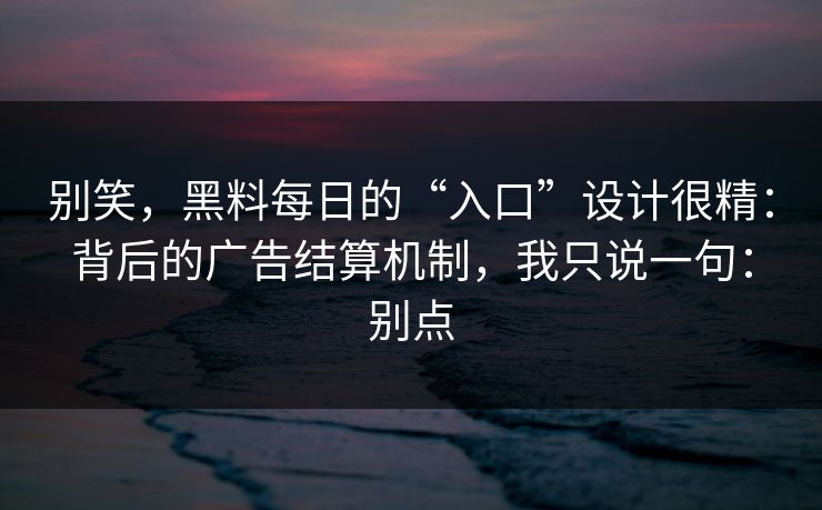 别笑，黑料每日的“入口”设计很精：背后的广告结算机制，我只说一句：别点