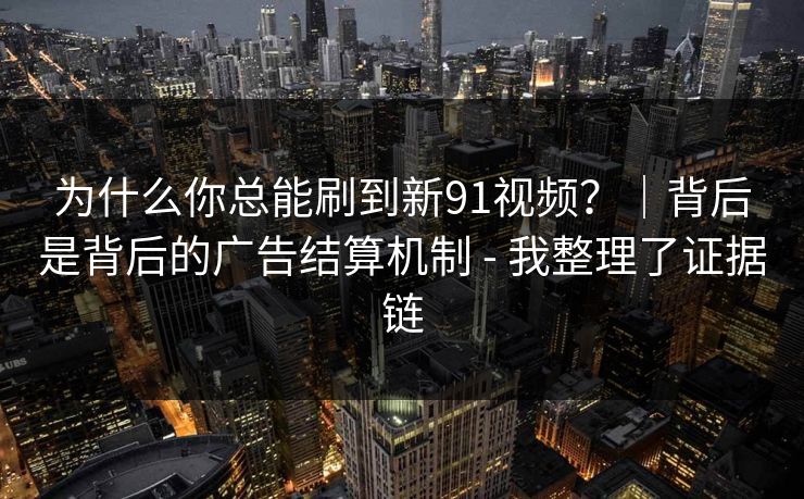 为什么你总能刷到新91视频？｜背后是背后的广告结算机制 - 我整理了证据链
