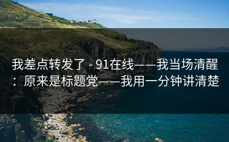我差点转发了 - 91在线——我当场清醒：原来是标题党——我用一分钟讲清楚