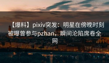 【爆料】pixiv突发：明星在傍晚时刻被曝曾参与pzhan，瞬间沦陷席卷全网