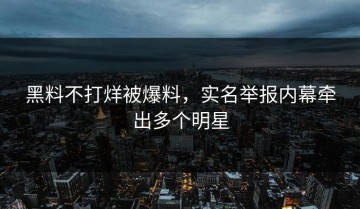 黑料不打烊被爆料，实名举报内幕牵出多个明星