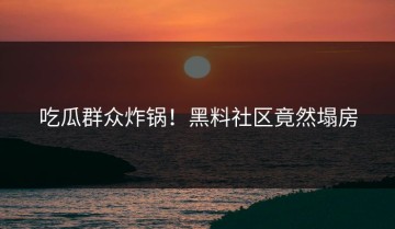 吃瓜群众炸锅！黑料社区竟然塌房