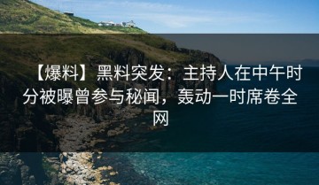 【爆料】黑料突发：主持人在中午时分被曝曾参与秘闻，轰动一时席卷全网