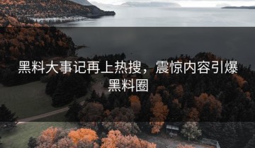 黑料大事记再上热搜，震惊内容引爆黑料圈