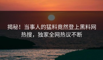 揭秘！当事人的猛料竟然登上黑料网热搜，独家全网热议不断