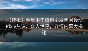 【速报】明星中午爆料引发全网轰动！Pixiv热议、众人惊呼，详情内幕大揭秘