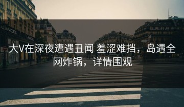 大V在深夜遭遇丑闻 羞涩难挡，岛遇全网炸锅，详情围观