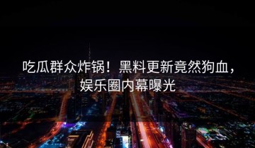 吃瓜群众炸锅！黑料更新竟然狗血，娱乐圈内幕曝光