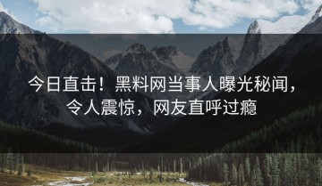 今日直击！黑料网当事人曝光秘闻，令人震惊，网友直呼过瘾