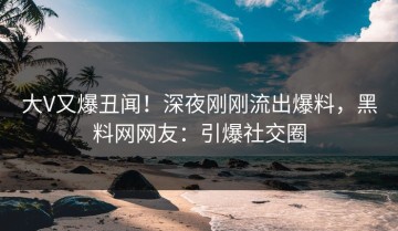大V又爆丑闻！深夜刚刚流出爆料，黑料网网友：引爆社交圈