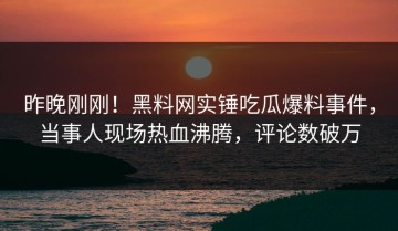 昨晚刚刚！黑料网实锤吃瓜爆料事件，当事人现场热血沸腾，评论数破万