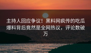 主持人回应争议！黑料网疯传的吃瓜爆料背后竟然是全网热议，评论数破万