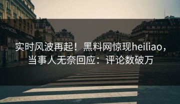 实时风波再起！黑料网惊现heiliao，当事人无奈回应：评论数破万